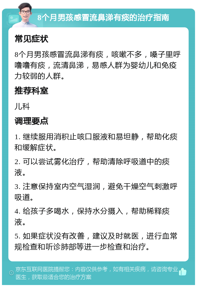 8个月男孩感冒流鼻涕有痰的治疗指南 常见症状 8个月男孩感冒流鼻涕有痰，咳嗽不多，嗓子里呼噜噜有痰，流清鼻涕，易感人群为婴幼儿和免疫力较弱的人群。 推荐科室 儿科 调理要点 1. 继续服用消积止咳口服液和易坦静，帮助化痰和缓解症状。 2. 可以尝试雾化治疗，帮助清除呼吸道中的痰液。 3. 注意保持室内空气湿润，避免干燥空气刺激呼吸道。 4. 给孩子多喝水，保持水分摄入，帮助稀释痰液。 5. 如果症状没有改善，建议及时就医，进行血常规检查和听诊肺部等进一步检查和治疗。