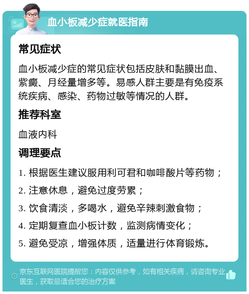 血小板减少症就医指南 常见症状 血小板减少症的常见症状包括皮肤和黏膜出血、紫癜、月经量增多等。易感人群主要是有免疫系统疾病、感染、药物过敏等情况的人群。 推荐科室 血液内科 调理要点 1. 根据医生建议服用利可君和咖啡酸片等药物； 2. 注意休息，避免过度劳累； 3. 饮食清淡，多喝水，避免辛辣刺激食物； 4. 定期复查血小板计数，监测病情变化； 5. 避免受凉，增强体质，适量进行体育锻炼。