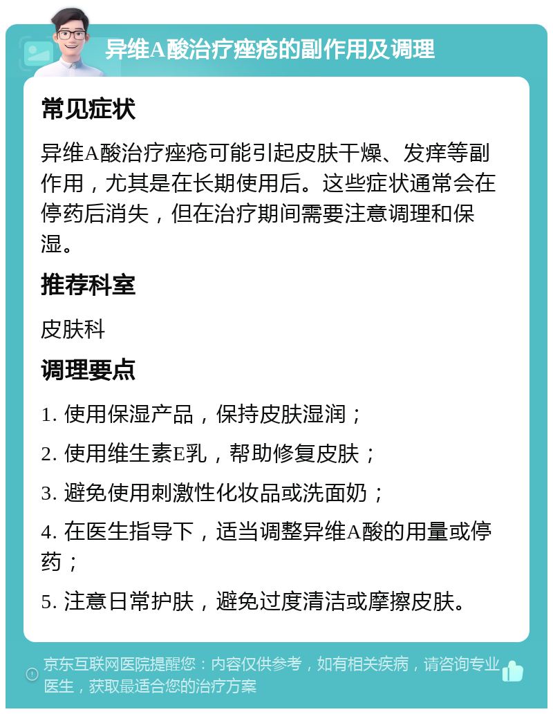 异维A酸治疗痤疮的副作用及调理 常见症状 异维A酸治疗痤疮可能引起皮肤干燥、发痒等副作用，尤其是在长期使用后。这些症状通常会在停药后消失，但在治疗期间需要注意调理和保湿。 推荐科室 皮肤科 调理要点 1. 使用保湿产品，保持皮肤湿润； 2. 使用维生素E乳，帮助修复皮肤； 3. 避免使用刺激性化妆品或洗面奶； 4. 在医生指导下，适当调整异维A酸的用量或停药； 5. 注意日常护肤，避免过度清洁或摩擦皮肤。