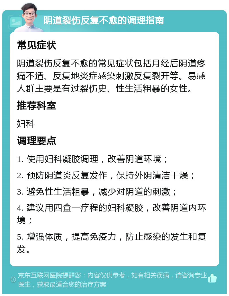 阴道裂伤反复不愈的调理指南 常见症状 阴道裂伤反复不愈的常见症状包括月经后阴道疼痛不适、反复地炎症感染刺激反复裂开等。易感人群主要是有过裂伤史、性生活粗暴的女性。 推荐科室 妇科 调理要点 1. 使用妇科凝胶调理，改善阴道环境； 2. 预防阴道炎反复发作，保持外阴清洁干燥； 3. 避免性生活粗暴，减少对阴道的刺激； 4. 建议用四盒一疗程的妇科凝胶，改善阴道内环境； 5. 增强体质，提高免疫力，防止感染的发生和复发。