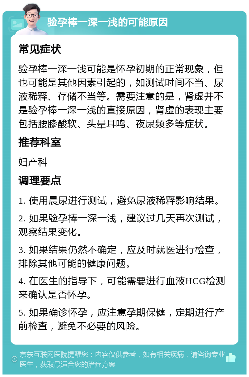 验孕棒一深一浅的可能原因 常见症状 验孕棒一深一浅可能是怀孕初期的正常现象，但也可能是其他因素引起的，如测试时间不当、尿液稀释、存储不当等。需要注意的是，肾虚并不是验孕棒一深一浅的直接原因，肾虚的表现主要包括腰膝酸软、头晕耳鸣、夜尿频多等症状。 推荐科室 妇产科 调理要点 1. 使用晨尿进行测试，避免尿液稀释影响结果。 2. 如果验孕棒一深一浅，建议过几天再次测试，观察结果变化。 3. 如果结果仍然不确定，应及时就医进行检查，排除其他可能的健康问题。 4. 在医生的指导下，可能需要进行血液HCG检测来确认是否怀孕。 5. 如果确诊怀孕，应注意孕期保健，定期进行产前检查，避免不必要的风险。