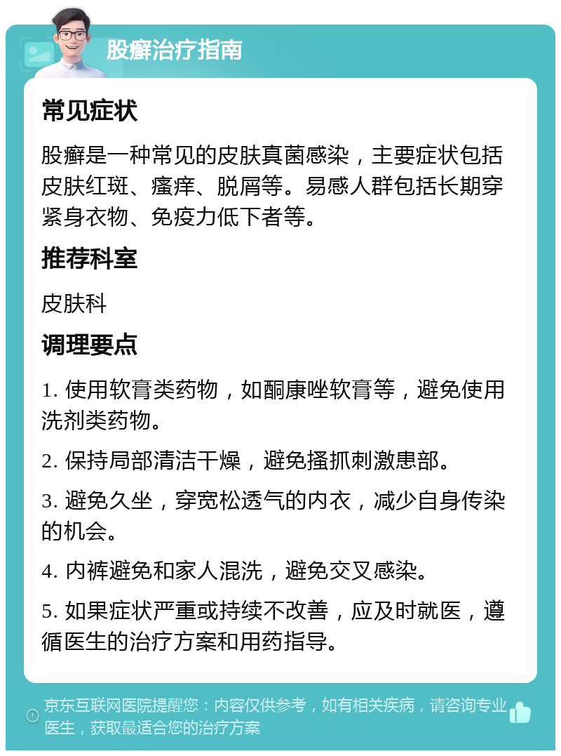 股癣治疗指南 常见症状 股癣是一种常见的皮肤真菌感染，主要症状包括皮肤红斑、瘙痒、脱屑等。易感人群包括长期穿紧身衣物、免疫力低下者等。 推荐科室 皮肤科 调理要点 1. 使用软膏类药物，如酮康唑软膏等，避免使用洗剂类药物。 2. 保持局部清洁干燥，避免搔抓刺激患部。 3. 避免久坐，穿宽松透气的内衣，减少自身传染的机会。 4. 内裤避免和家人混洗，避免交叉感染。 5. 如果症状严重或持续不改善，应及时就医，遵循医生的治疗方案和用药指导。