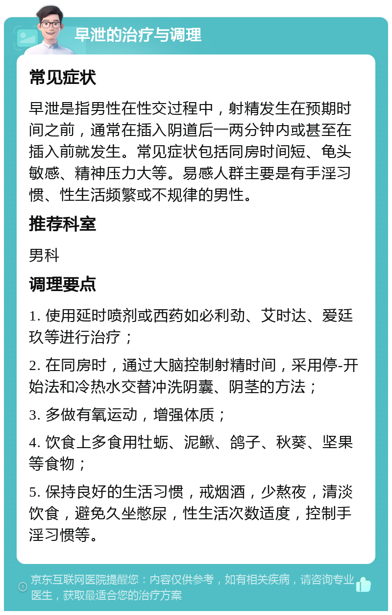 早泄的治疗与调理 常见症状 早泄是指男性在性交过程中，射精发生在预期时间之前，通常在插入阴道后一两分钟内或甚至在插入前就发生。常见症状包括同房时间短、龟头敏感、精神压力大等。易感人群主要是有手淫习惯、性生活频繁或不规律的男性。 推荐科室 男科 调理要点 1. 使用延时喷剂或西药如必利劲、艾时达、爱廷玖等进行治疗； 2. 在同房时，通过大脑控制射精时间，采用停-开始法和冷热水交替冲洗阴囊、阴茎的方法； 3. 多做有氧运动，增强体质； 4. 饮食上多食用牡蛎、泥鳅、鸽子、秋葵、坚果等食物； 5. 保持良好的生活习惯，戒烟酒，少熬夜，清淡饮食，避免久坐憋尿，性生活次数适度，控制手淫习惯等。