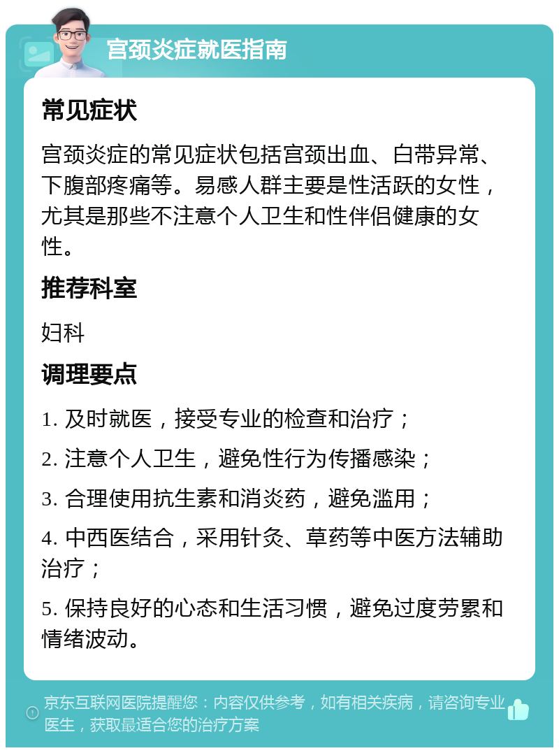 宫颈炎症就医指南 常见症状 宫颈炎症的常见症状包括宫颈出血、白带异常、下腹部疼痛等。易感人群主要是性活跃的女性，尤其是那些不注意个人卫生和性伴侣健康的女性。 推荐科室 妇科 调理要点 1. 及时就医，接受专业的检查和治疗； 2. 注意个人卫生，避免性行为传播感染； 3. 合理使用抗生素和消炎药，避免滥用； 4. 中西医结合，采用针灸、草药等中医方法辅助治疗； 5. 保持良好的心态和生活习惯，避免过度劳累和情绪波动。