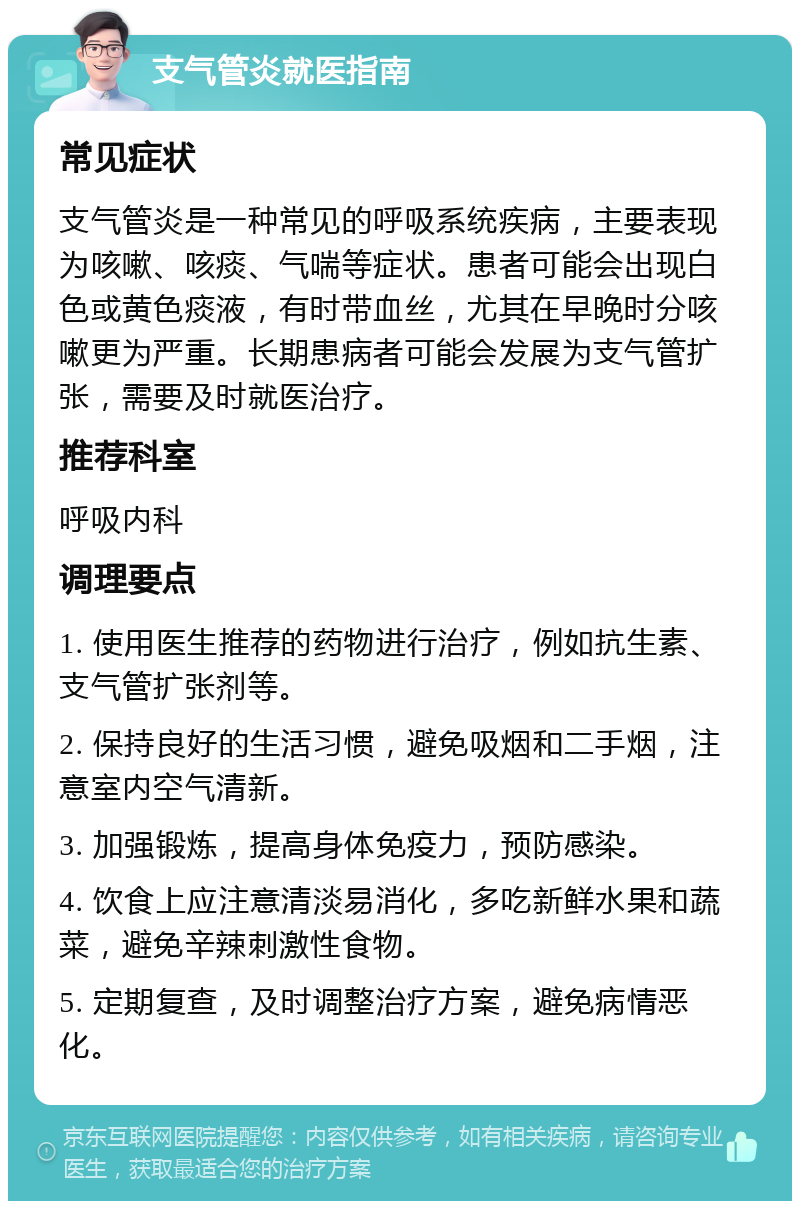 支气管炎就医指南 常见症状 支气管炎是一种常见的呼吸系统疾病，主要表现为咳嗽、咳痰、气喘等症状。患者可能会出现白色或黄色痰液，有时带血丝，尤其在早晚时分咳嗽更为严重。长期患病者可能会发展为支气管扩张，需要及时就医治疗。 推荐科室 呼吸内科 调理要点 1. 使用医生推荐的药物进行治疗，例如抗生素、支气管扩张剂等。 2. 保持良好的生活习惯，避免吸烟和二手烟，注意室内空气清新。 3. 加强锻炼，提高身体免疫力，预防感染。 4. 饮食上应注意清淡易消化，多吃新鲜水果和蔬菜，避免辛辣刺激性食物。 5. 定期复查，及时调整治疗方案，避免病情恶化。