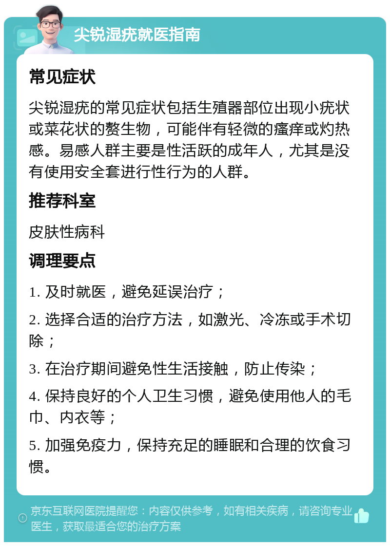 尖锐湿疣就医指南 常见症状 尖锐湿疣的常见症状包括生殖器部位出现小疣状或菜花状的赘生物，可能伴有轻微的瘙痒或灼热感。易感人群主要是性活跃的成年人，尤其是没有使用安全套进行性行为的人群。 推荐科室 皮肤性病科 调理要点 1. 及时就医，避免延误治疗； 2. 选择合适的治疗方法，如激光、冷冻或手术切除； 3. 在治疗期间避免性生活接触，防止传染； 4. 保持良好的个人卫生习惯，避免使用他人的毛巾、内衣等； 5. 加强免疫力，保持充足的睡眠和合理的饮食习惯。