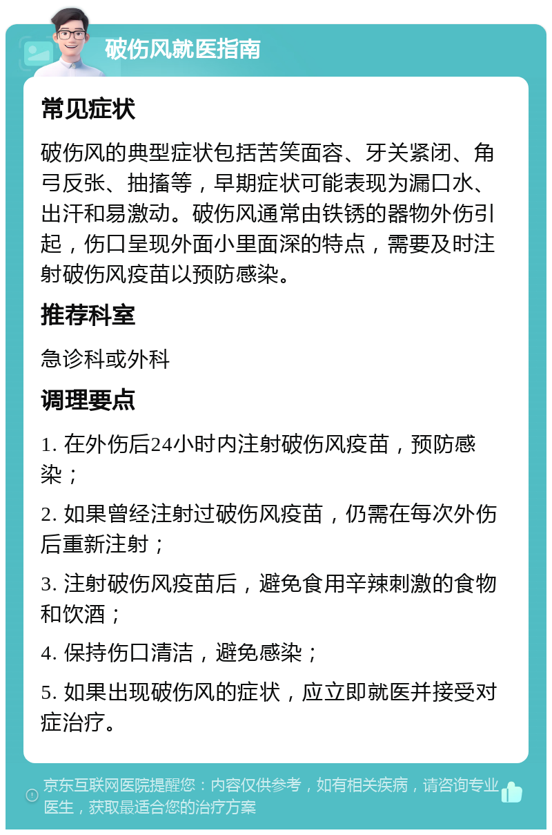 破伤风就医指南 常见症状 破伤风的典型症状包括苦笑面容、牙关紧闭、角弓反张、抽搐等，早期症状可能表现为漏口水、出汗和易激动。破伤风通常由铁锈的器物外伤引起，伤口呈现外面小里面深的特点，需要及时注射破伤风疫苗以预防感染。 推荐科室 急诊科或外科 调理要点 1. 在外伤后24小时内注射破伤风疫苗，预防感染； 2. 如果曾经注射过破伤风疫苗，仍需在每次外伤后重新注射； 3. 注射破伤风疫苗后，避免食用辛辣刺激的食物和饮酒； 4. 保持伤口清洁，避免感染； 5. 如果出现破伤风的症状，应立即就医并接受对症治疗。