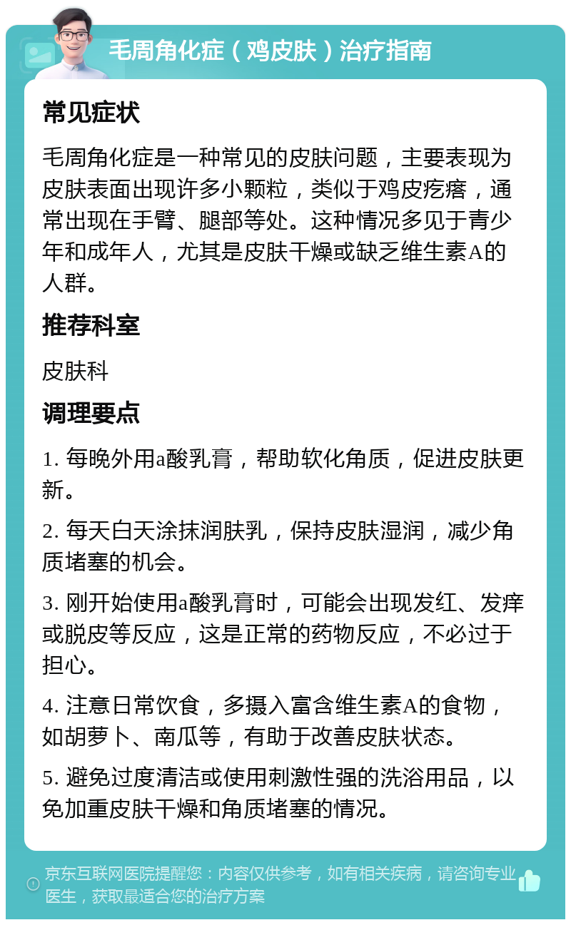 毛周角化症（鸡皮肤）治疗指南 常见症状 毛周角化症是一种常见的皮肤问题，主要表现为皮肤表面出现许多小颗粒，类似于鸡皮疙瘩，通常出现在手臂、腿部等处。这种情况多见于青少年和成年人，尤其是皮肤干燥或缺乏维生素A的人群。 推荐科室 皮肤科 调理要点 1. 每晚外用a酸乳膏，帮助软化角质，促进皮肤更新。 2. 每天白天涂抹润肤乳，保持皮肤湿润，减少角质堵塞的机会。 3. 刚开始使用a酸乳膏时，可能会出现发红、发痒或脱皮等反应，这是正常的药物反应，不必过于担心。 4. 注意日常饮食，多摄入富含维生素A的食物，如胡萝卜、南瓜等，有助于改善皮肤状态。 5. 避免过度清洁或使用刺激性强的洗浴用品，以免加重皮肤干燥和角质堵塞的情况。