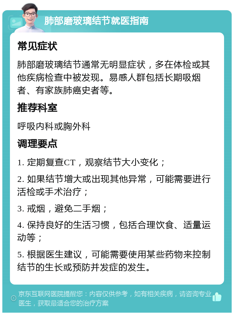 肺部磨玻璃结节就医指南 常见症状 肺部磨玻璃结节通常无明显症状，多在体检或其他疾病检查中被发现。易感人群包括长期吸烟者、有家族肺癌史者等。 推荐科室 呼吸内科或胸外科 调理要点 1. 定期复查CT，观察结节大小变化； 2. 如果结节增大或出现其他异常，可能需要进行活检或手术治疗； 3. 戒烟，避免二手烟； 4. 保持良好的生活习惯，包括合理饮食、适量运动等； 5. 根据医生建议，可能需要使用某些药物来控制结节的生长或预防并发症的发生。