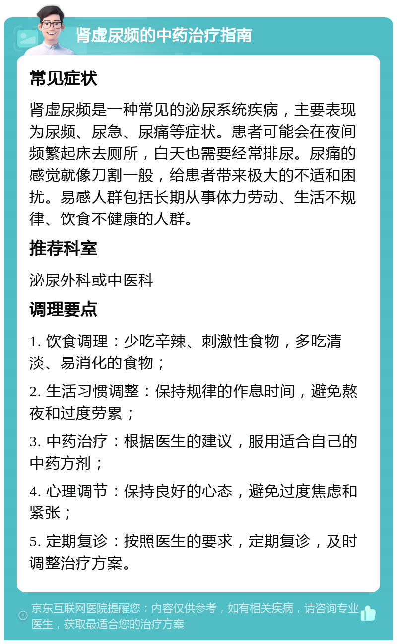 肾虚尿频的中药治疗指南 常见症状 肾虚尿频是一种常见的泌尿系统疾病，主要表现为尿频、尿急、尿痛等症状。患者可能会在夜间频繁起床去厕所，白天也需要经常排尿。尿痛的感觉就像刀割一般，给患者带来极大的不适和困扰。易感人群包括长期从事体力劳动、生活不规律、饮食不健康的人群。 推荐科室 泌尿外科或中医科 调理要点 1. 饮食调理：少吃辛辣、刺激性食物，多吃清淡、易消化的食物； 2. 生活习惯调整：保持规律的作息时间，避免熬夜和过度劳累； 3. 中药治疗：根据医生的建议，服用适合自己的中药方剂； 4. 心理调节：保持良好的心态，避免过度焦虑和紧张； 5. 定期复诊：按照医生的要求，定期复诊，及时调整治疗方案。