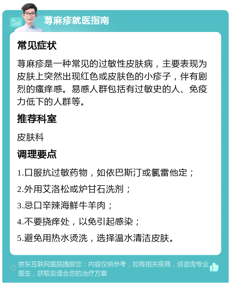 荨麻疹就医指南 常见症状 荨麻疹是一种常见的过敏性皮肤病，主要表现为皮肤上突然出现红色或皮肤色的小疹子，伴有剧烈的瘙痒感。易感人群包括有过敏史的人、免疫力低下的人群等。 推荐科室 皮肤科 调理要点 1.口服抗过敏药物，如依巴斯汀或氯雷他定； 2.外用艾洛松或炉甘石洗剂； 3.忌口辛辣海鲜牛羊肉； 4.不要挠痒处，以免引起感染； 5.避免用热水烫洗，选择温水清洁皮肤。