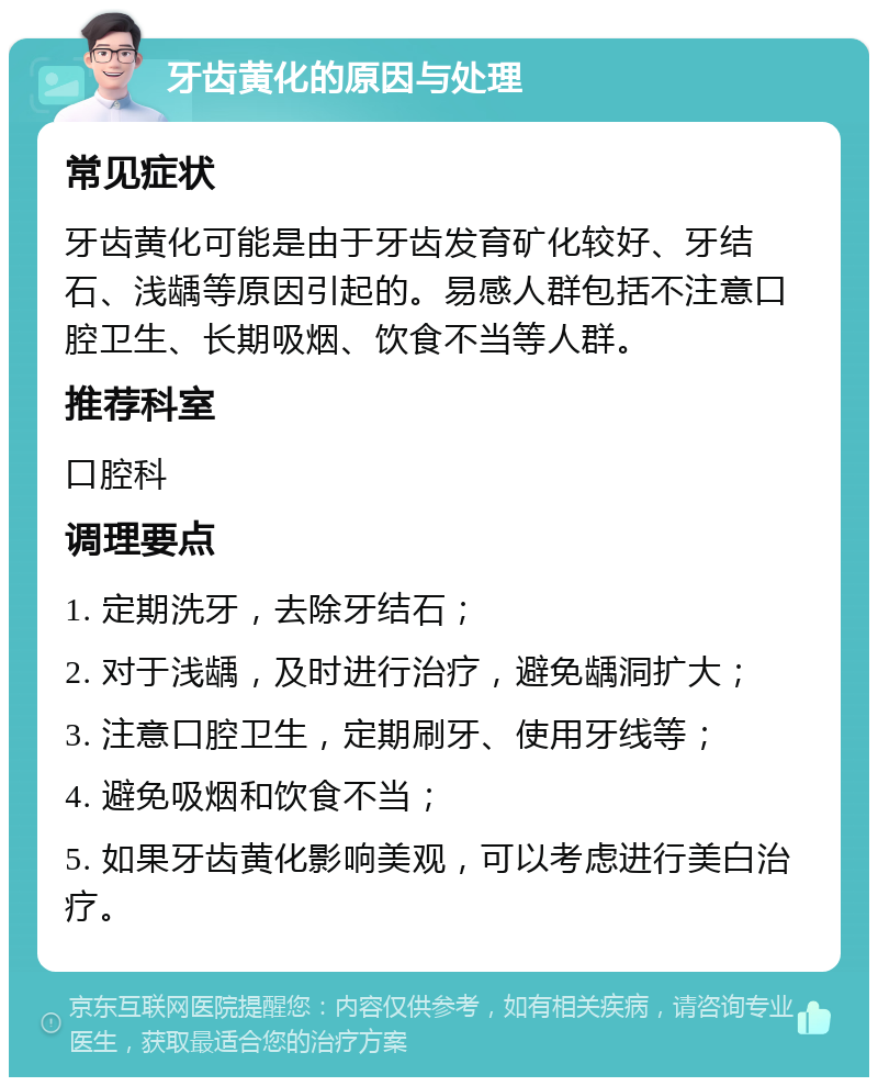 牙齿黄化的原因与处理 常见症状 牙齿黄化可能是由于牙齿发育矿化较好、牙结石、浅龋等原因引起的。易感人群包括不注意口腔卫生、长期吸烟、饮食不当等人群。 推荐科室 口腔科 调理要点 1. 定期洗牙，去除牙结石； 2. 对于浅龋，及时进行治疗，避免龋洞扩大； 3. 注意口腔卫生，定期刷牙、使用牙线等； 4. 避免吸烟和饮食不当； 5. 如果牙齿黄化影响美观，可以考虑进行美白治疗。