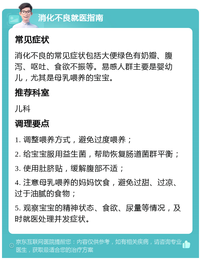 消化不良就医指南 常见症状 消化不良的常见症状包括大便绿色有奶瓣、腹泻、呕吐、食欲不振等。易感人群主要是婴幼儿，尤其是母乳喂养的宝宝。 推荐科室 儿科 调理要点 1. 调整喂养方式，避免过度喂养； 2. 给宝宝服用益生菌，帮助恢复肠道菌群平衡； 3. 使用肚脐贴，缓解腹部不适； 4. 注意母乳喂养的妈妈饮食，避免过甜、过凉、过于油腻的食物； 5. 观察宝宝的精神状态、食欲、尿量等情况，及时就医处理并发症状。