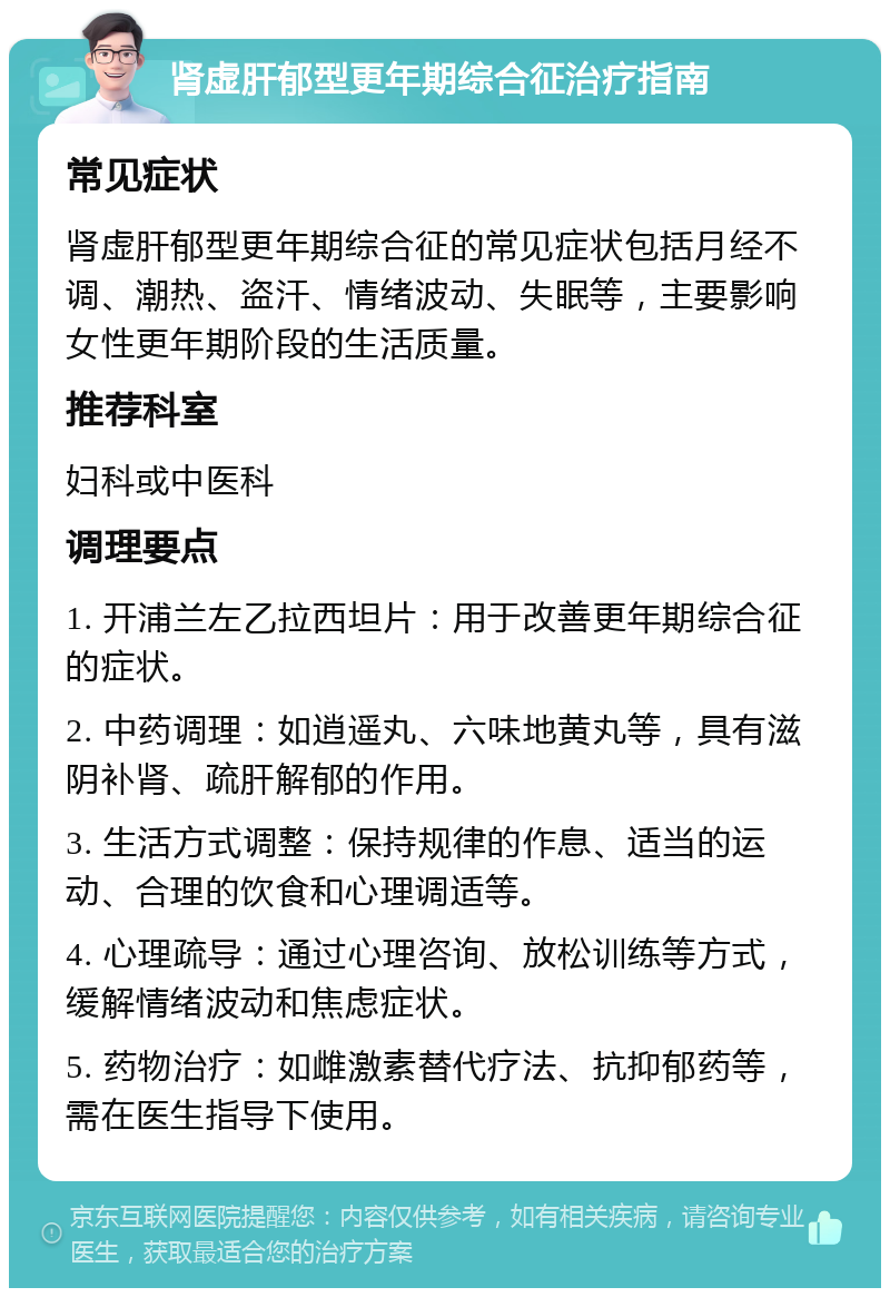 肾虚肝郁型更年期综合征治疗指南 常见症状 肾虚肝郁型更年期综合征的常见症状包括月经不调、潮热、盗汗、情绪波动、失眠等，主要影响女性更年期阶段的生活质量。 推荐科室 妇科或中医科 调理要点 1. 开浦兰左乙拉西坦片：用于改善更年期综合征的症状。 2. 中药调理：如逍遥丸、六味地黄丸等，具有滋阴补肾、疏肝解郁的作用。 3. 生活方式调整：保持规律的作息、适当的运动、合理的饮食和心理调适等。 4. 心理疏导：通过心理咨询、放松训练等方式，缓解情绪波动和焦虑症状。 5. 药物治疗：如雌激素替代疗法、抗抑郁药等，需在医生指导下使用。