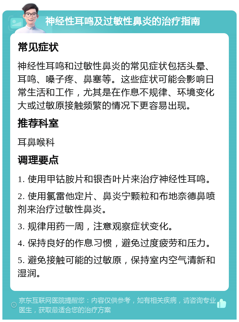 神经性耳鸣及过敏性鼻炎的治疗指南 常见症状 神经性耳鸣和过敏性鼻炎的常见症状包括头晕、耳鸣、嗓子疼、鼻塞等。这些症状可能会影响日常生活和工作，尤其是在作息不规律、环境变化大或过敏原接触频繁的情况下更容易出现。 推荐科室 耳鼻喉科 调理要点 1. 使用甲钴胺片和银杏叶片来治疗神经性耳鸣。 2. 使用氯雷他定片、鼻炎宁颗粒和布地奈德鼻喷剂来治疗过敏性鼻炎。 3. 规律用药一周，注意观察症状变化。 4. 保持良好的作息习惯，避免过度疲劳和压力。 5. 避免接触可能的过敏原，保持室内空气清新和湿润。