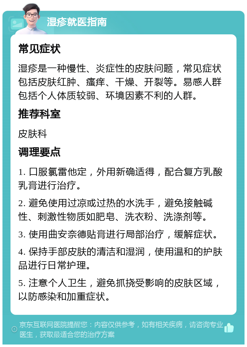 湿疹就医指南 常见症状 湿疹是一种慢性、炎症性的皮肤问题，常见症状包括皮肤红肿、瘙痒、干燥、开裂等。易感人群包括个人体质较弱、环境因素不利的人群。 推荐科室 皮肤科 调理要点 1. 口服氯雷他定，外用新确适得，配合复方乳酸乳膏进行治疗。 2. 避免使用过凉或过热的水洗手，避免接触碱性、刺激性物质如肥皂、洗衣粉、洗涤剂等。 3. 使用曲安奈德贴膏进行局部治疗，缓解症状。 4. 保持手部皮肤的清洁和湿润，使用温和的护肤品进行日常护理。 5. 注意个人卫生，避免抓挠受影响的皮肤区域，以防感染和加重症状。