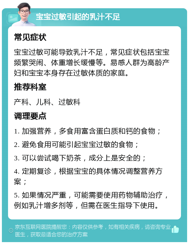 宝宝过敏引起的乳汁不足 常见症状 宝宝过敏可能导致乳汁不足，常见症状包括宝宝频繁哭闹、体重增长缓慢等。易感人群为高龄产妇和宝宝本身存在过敏体质的家庭。 推荐科室 产科、儿科、过敏科 调理要点 1. 加强营养，多食用富含蛋白质和钙的食物； 2. 避免食用可能引起宝宝过敏的食物； 3. 可以尝试喝下奶茶，成分上是安全的； 4. 定期复诊，根据宝宝的具体情况调整营养方案； 5. 如果情况严重，可能需要使用药物辅助治疗，例如乳汁增多剂等，但需在医生指导下使用。