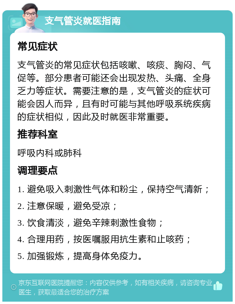 支气管炎就医指南 常见症状 支气管炎的常见症状包括咳嗽、咳痰、胸闷、气促等。部分患者可能还会出现发热、头痛、全身乏力等症状。需要注意的是，支气管炎的症状可能会因人而异，且有时可能与其他呼吸系统疾病的症状相似，因此及时就医非常重要。 推荐科室 呼吸内科或肺科 调理要点 1. 避免吸入刺激性气体和粉尘，保持空气清新； 2. 注意保暖，避免受凉； 3. 饮食清淡，避免辛辣刺激性食物； 4. 合理用药，按医嘱服用抗生素和止咳药； 5. 加强锻炼，提高身体免疫力。