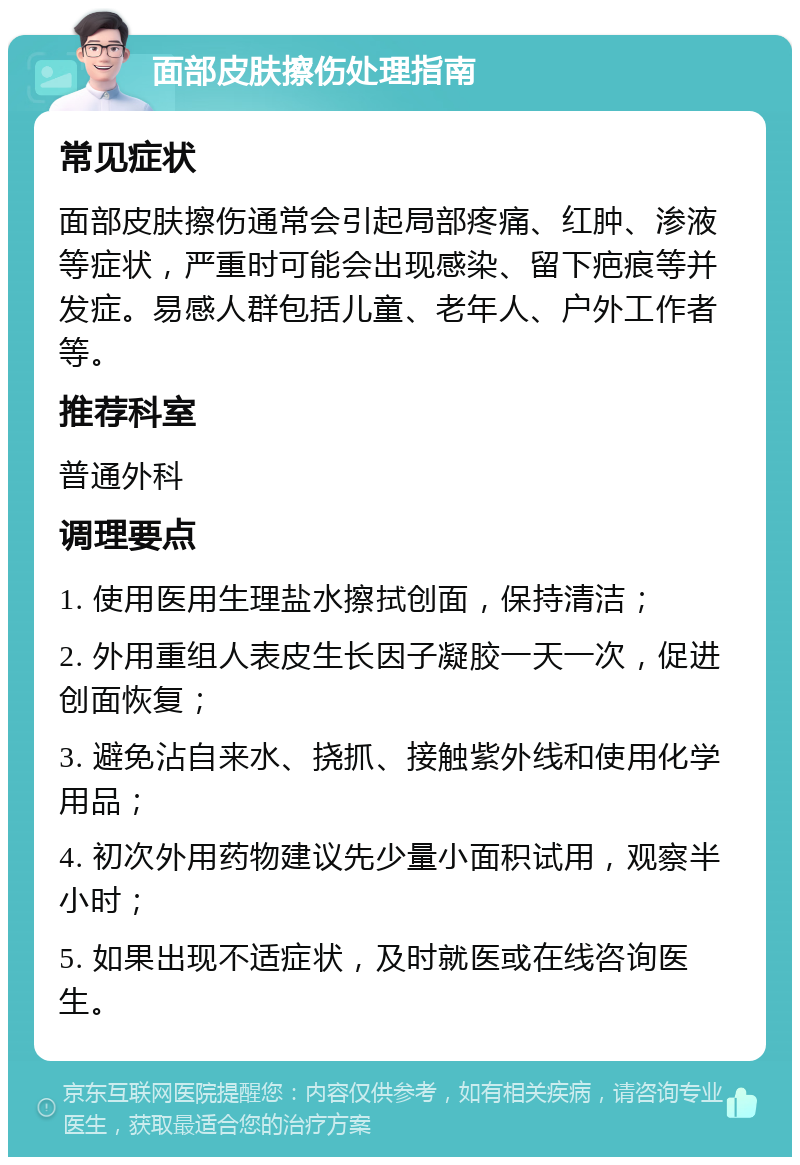 面部皮肤擦伤处理指南 常见症状 面部皮肤擦伤通常会引起局部疼痛、红肿、渗液等症状，严重时可能会出现感染、留下疤痕等并发症。易感人群包括儿童、老年人、户外工作者等。 推荐科室 普通外科 调理要点 1. 使用医用生理盐水擦拭创面，保持清洁； 2. 外用重组人表皮生长因子凝胶一天一次，促进创面恢复； 3. 避免沾自来水、挠抓、接触紫外线和使用化学用品； 4. 初次外用药物建议先少量小面积试用，观察半小时； 5. 如果出现不适症状，及时就医或在线咨询医生。