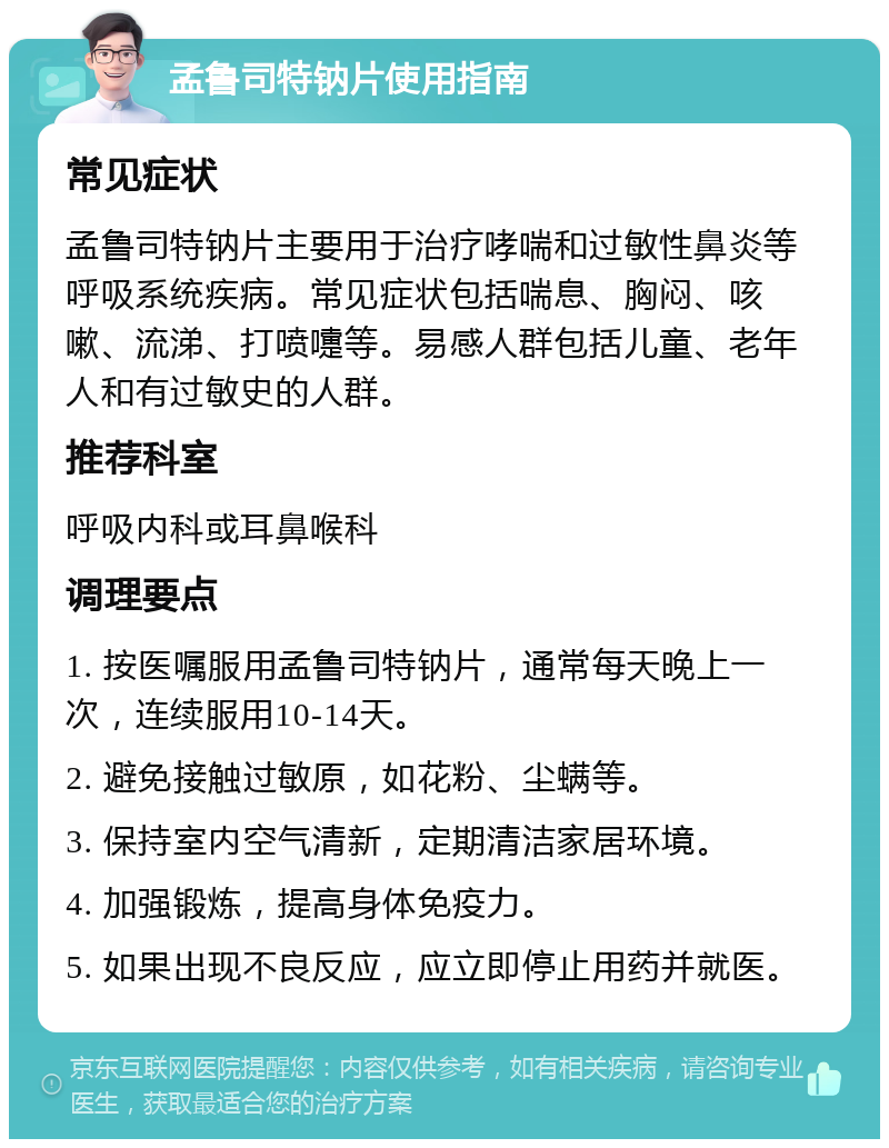 孟鲁司特钠片使用指南 常见症状 孟鲁司特钠片主要用于治疗哮喘和过敏性鼻炎等呼吸系统疾病。常见症状包括喘息、胸闷、咳嗽、流涕、打喷嚏等。易感人群包括儿童、老年人和有过敏史的人群。 推荐科室 呼吸内科或耳鼻喉科 调理要点 1. 按医嘱服用孟鲁司特钠片，通常每天晚上一次，连续服用10-14天。 2. 避免接触过敏原，如花粉、尘螨等。 3. 保持室内空气清新，定期清洁家居环境。 4. 加强锻炼，提高身体免疫力。 5. 如果出现不良反应，应立即停止用药并就医。