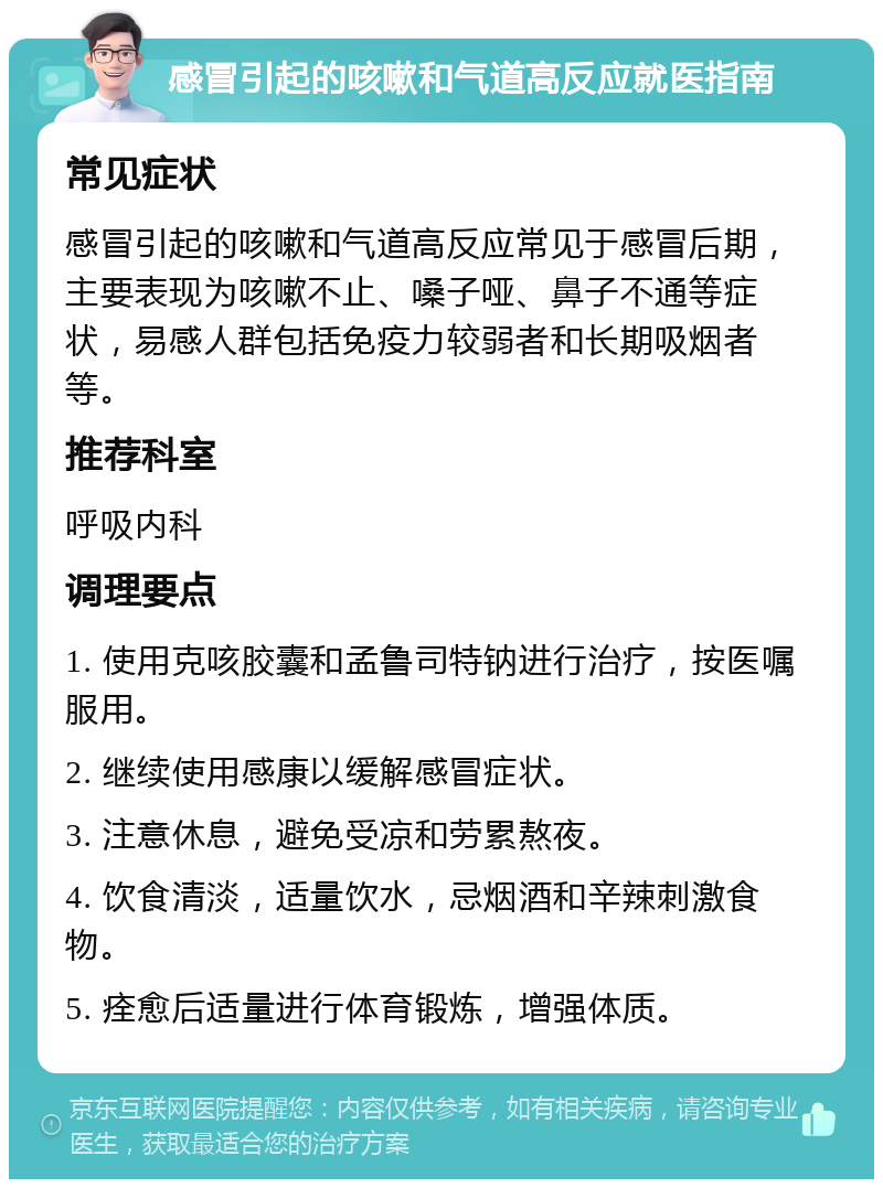 感冒引起的咳嗽和气道高反应就医指南 常见症状 感冒引起的咳嗽和气道高反应常见于感冒后期，主要表现为咳嗽不止、嗓子哑、鼻子不通等症状，易感人群包括免疫力较弱者和长期吸烟者等。 推荐科室 呼吸内科 调理要点 1. 使用克咳胶囊和孟鲁司特钠进行治疗，按医嘱服用。 2. 继续使用感康以缓解感冒症状。 3. 注意休息，避免受凉和劳累熬夜。 4. 饮食清淡，适量饮水，忌烟酒和辛辣刺激食物。 5. 痊愈后适量进行体育锻炼，增强体质。