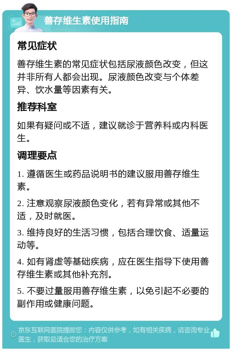 善存维生素使用指南 常见症状 善存维生素的常见症状包括尿液颜色改变，但这并非所有人都会出现。尿液颜色改变与个体差异、饮水量等因素有关。 推荐科室 如果有疑问或不适，建议就诊于营养科或内科医生。 调理要点 1. 遵循医生或药品说明书的建议服用善存维生素。 2. 注意观察尿液颜色变化，若有异常或其他不适，及时就医。 3. 维持良好的生活习惯，包括合理饮食、适量运动等。 4. 如有肾虚等基础疾病，应在医生指导下使用善存维生素或其他补充剂。 5. 不要过量服用善存维生素，以免引起不必要的副作用或健康问题。