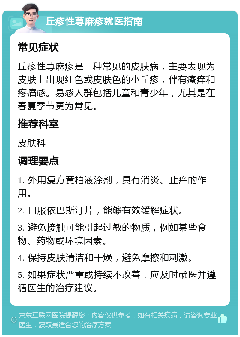 丘疹性荨麻疹就医指南 常见症状 丘疹性荨麻疹是一种常见的皮肤病，主要表现为皮肤上出现红色或皮肤色的小丘疹，伴有瘙痒和疼痛感。易感人群包括儿童和青少年，尤其是在春夏季节更为常见。 推荐科室 皮肤科 调理要点 1. 外用复方黄柏液涂剂，具有消炎、止痒的作用。 2. 口服依巴斯汀片，能够有效缓解症状。 3. 避免接触可能引起过敏的物质，例如某些食物、药物或环境因素。 4. 保持皮肤清洁和干燥，避免摩擦和刺激。 5. 如果症状严重或持续不改善，应及时就医并遵循医生的治疗建议。