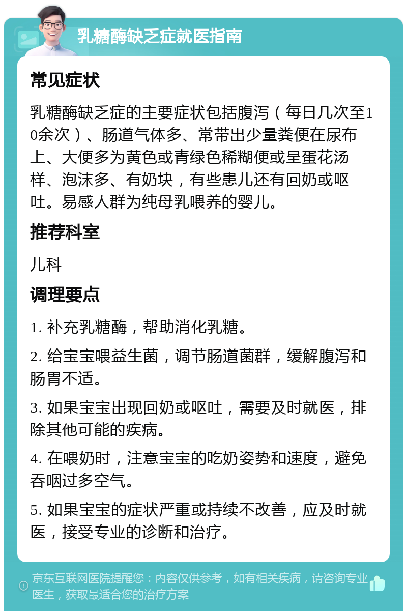 乳糖酶缺乏症就医指南 常见症状 乳糖酶缺乏症的主要症状包括腹泻（每日几次至10余次）、肠道气体多、常带出少量粪便在尿布上、大便多为黄色或青绿色稀糊便或呈蛋花汤样、泡沫多、有奶块，有些患儿还有回奶或呕吐。易感人群为纯母乳喂养的婴儿。 推荐科室 儿科 调理要点 1. 补充乳糖酶，帮助消化乳糖。 2. 给宝宝喂益生菌，调节肠道菌群，缓解腹泻和肠胃不适。 3. 如果宝宝出现回奶或呕吐，需要及时就医，排除其他可能的疾病。 4. 在喂奶时，注意宝宝的吃奶姿势和速度，避免吞咽过多空气。 5. 如果宝宝的症状严重或持续不改善，应及时就医，接受专业的诊断和治疗。