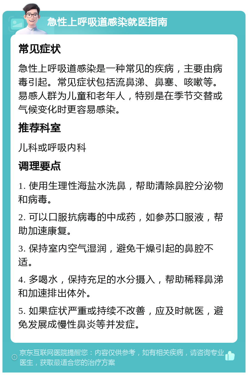 急性上呼吸道感染就医指南 常见症状 急性上呼吸道感染是一种常见的疾病，主要由病毒引起。常见症状包括流鼻涕、鼻塞、咳嗽等。易感人群为儿童和老年人，特别是在季节交替或气候变化时更容易感染。 推荐科室 儿科或呼吸内科 调理要点 1. 使用生理性海盐水洗鼻，帮助清除鼻腔分泌物和病毒。 2. 可以口服抗病毒的中成药，如参苏口服液，帮助加速康复。 3. 保持室内空气湿润，避免干燥引起的鼻腔不适。 4. 多喝水，保持充足的水分摄入，帮助稀释鼻涕和加速排出体外。 5. 如果症状严重或持续不改善，应及时就医，避免发展成慢性鼻炎等并发症。