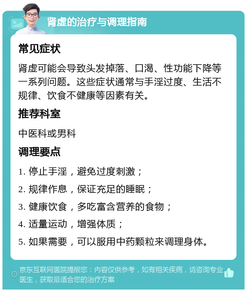 肾虚的治疗与调理指南 常见症状 肾虚可能会导致头发掉落、口渴、性功能下降等一系列问题。这些症状通常与手淫过度、生活不规律、饮食不健康等因素有关。 推荐科室 中医科或男科 调理要点 1. 停止手淫，避免过度刺激； 2. 规律作息，保证充足的睡眠； 3. 健康饮食，多吃富含营养的食物； 4. 适量运动，增强体质； 5. 如果需要，可以服用中药颗粒来调理身体。