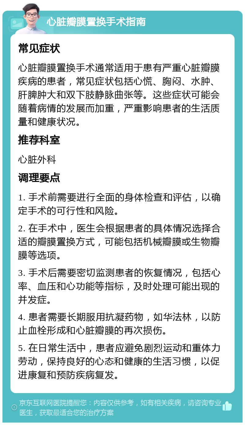 心脏瓣膜置换手术指南 常见症状 心脏瓣膜置换手术通常适用于患有严重心脏瓣膜疾病的患者，常见症状包括心慌、胸闷、水肿、肝脾肿大和双下肢静脉曲张等。这些症状可能会随着病情的发展而加重，严重影响患者的生活质量和健康状况。 推荐科室 心脏外科 调理要点 1. 手术前需要进行全面的身体检查和评估，以确定手术的可行性和风险。 2. 在手术中，医生会根据患者的具体情况选择合适的瓣膜置换方式，可能包括机械瓣膜或生物瓣膜等选项。 3. 手术后需要密切监测患者的恢复情况，包括心率、血压和心功能等指标，及时处理可能出现的并发症。 4. 患者需要长期服用抗凝药物，如华法林，以防止血栓形成和心脏瓣膜的再次损伤。 5. 在日常生活中，患者应避免剧烈运动和重体力劳动，保持良好的心态和健康的生活习惯，以促进康复和预防疾病复发。