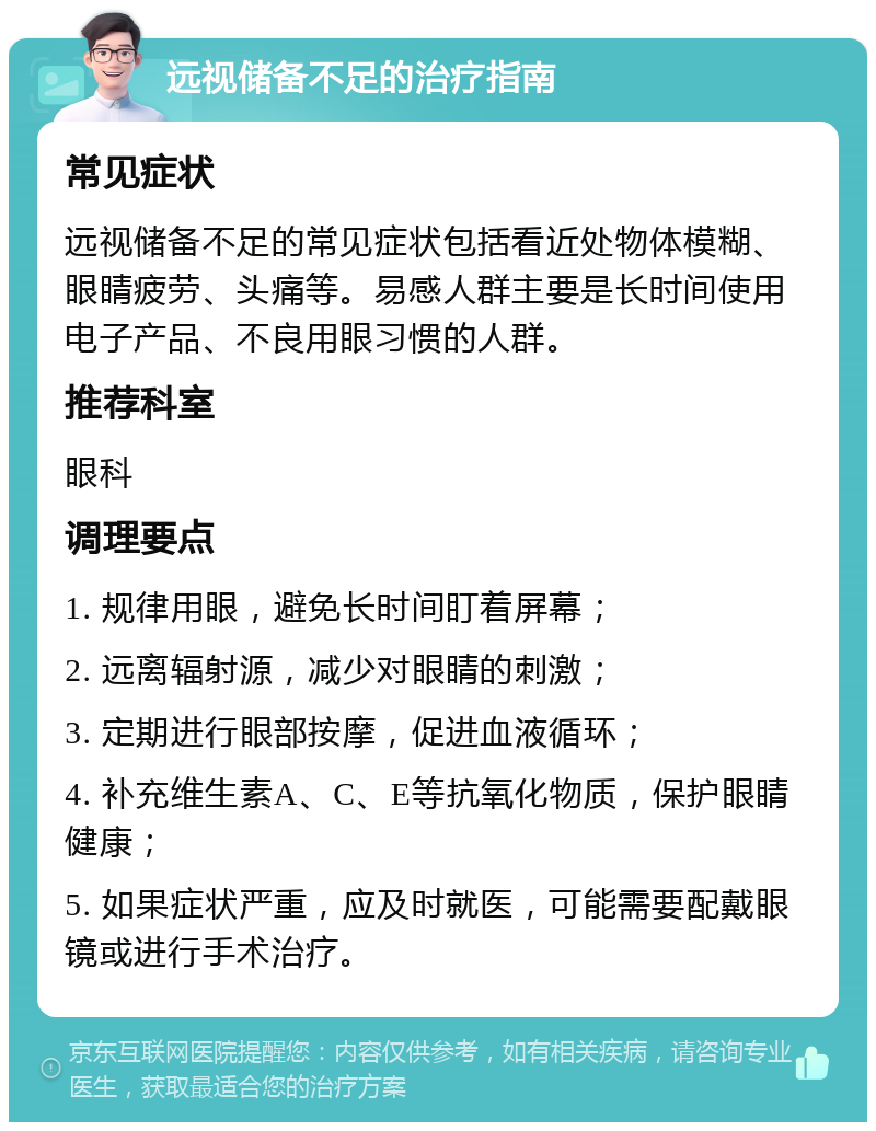 远视储备不足的治疗指南 常见症状 远视储备不足的常见症状包括看近处物体模糊、眼睛疲劳、头痛等。易感人群主要是长时间使用电子产品、不良用眼习惯的人群。 推荐科室 眼科 调理要点 1. 规律用眼，避免长时间盯着屏幕； 2. 远离辐射源，减少对眼睛的刺激； 3. 定期进行眼部按摩，促进血液循环； 4. 补充维生素A、C、E等抗氧化物质，保护眼睛健康； 5. 如果症状严重，应及时就医，可能需要配戴眼镜或进行手术治疗。