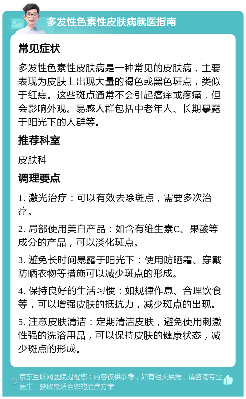 多发性色素性皮肤病就医指南 常见症状 多发性色素性皮肤病是一种常见的皮肤病，主要表现为皮肤上出现大量的褐色或黑色斑点，类似于红痣。这些斑点通常不会引起瘙痒或疼痛，但会影响外观。易感人群包括中老年人、长期暴露于阳光下的人群等。 推荐科室 皮肤科 调理要点 1. 激光治疗：可以有效去除斑点，需要多次治疗。 2. 局部使用美白产品：如含有维生素C、果酸等成分的产品，可以淡化斑点。 3. 避免长时间暴露于阳光下：使用防晒霜、穿戴防晒衣物等措施可以减少斑点的形成。 4. 保持良好的生活习惯：如规律作息、合理饮食等，可以增强皮肤的抵抗力，减少斑点的出现。 5. 注意皮肤清洁：定期清洁皮肤，避免使用刺激性强的洗浴用品，可以保持皮肤的健康状态，减少斑点的形成。