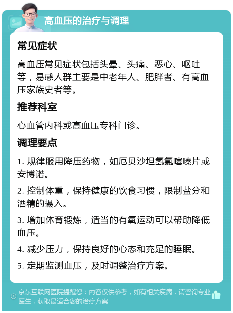 高血压的治疗与调理 常见症状 高血压常见症状包括头晕、头痛、恶心、呕吐等，易感人群主要是中老年人、肥胖者、有高血压家族史者等。 推荐科室 心血管内科或高血压专科门诊。 调理要点 1. 规律服用降压药物，如厄贝沙坦氢氯噻嗪片或安博诺。 2. 控制体重，保持健康的饮食习惯，限制盐分和酒精的摄入。 3. 增加体育锻炼，适当的有氧运动可以帮助降低血压。 4. 减少压力，保持良好的心态和充足的睡眠。 5. 定期监测血压，及时调整治疗方案。