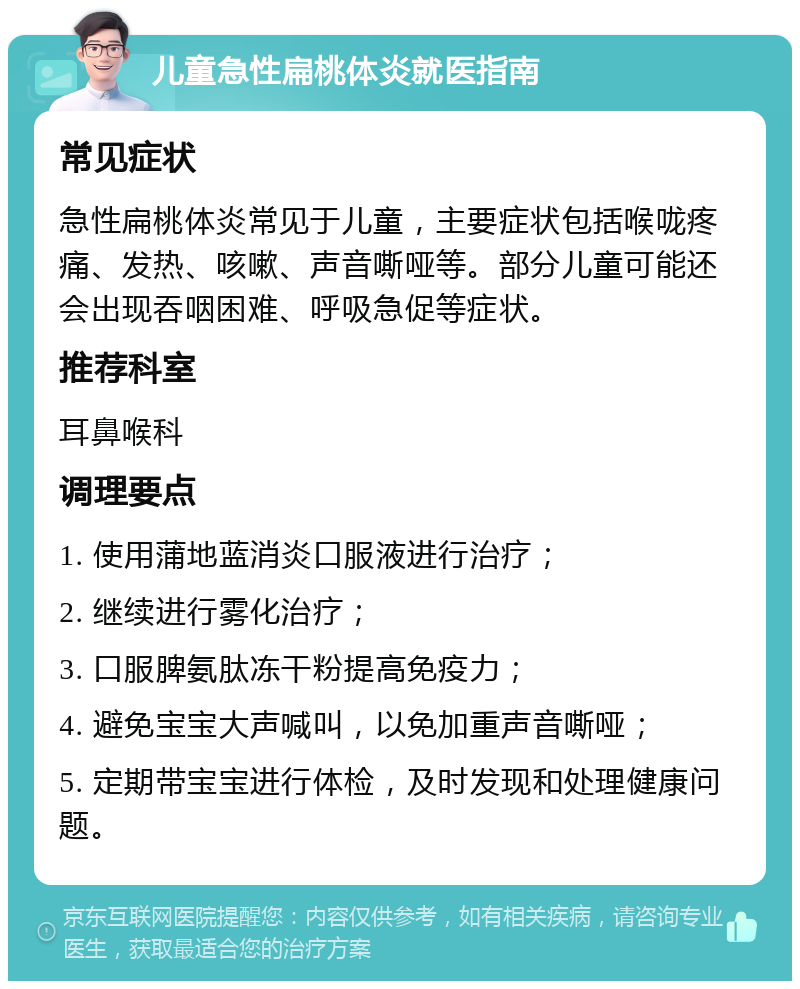 儿童急性扁桃体炎就医指南 常见症状 急性扁桃体炎常见于儿童，主要症状包括喉咙疼痛、发热、咳嗽、声音嘶哑等。部分儿童可能还会出现吞咽困难、呼吸急促等症状。 推荐科室 耳鼻喉科 调理要点 1. 使用蒲地蓝消炎口服液进行治疗； 2. 继续进行雾化治疗； 3. 口服脾氨肽冻干粉提高免疫力； 4. 避免宝宝大声喊叫，以免加重声音嘶哑； 5. 定期带宝宝进行体检，及时发现和处理健康问题。