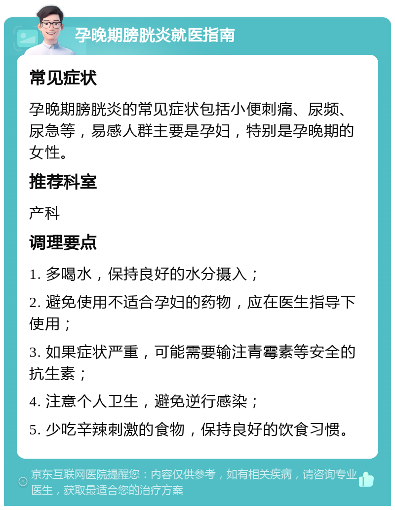 孕晚期膀胱炎就医指南 常见症状 孕晚期膀胱炎的常见症状包括小便刺痛、尿频、尿急等，易感人群主要是孕妇，特别是孕晚期的女性。 推荐科室 产科 调理要点 1. 多喝水，保持良好的水分摄入； 2. 避免使用不适合孕妇的药物，应在医生指导下使用； 3. 如果症状严重，可能需要输注青霉素等安全的抗生素； 4. 注意个人卫生，避免逆行感染； 5. 少吃辛辣刺激的食物，保持良好的饮食习惯。