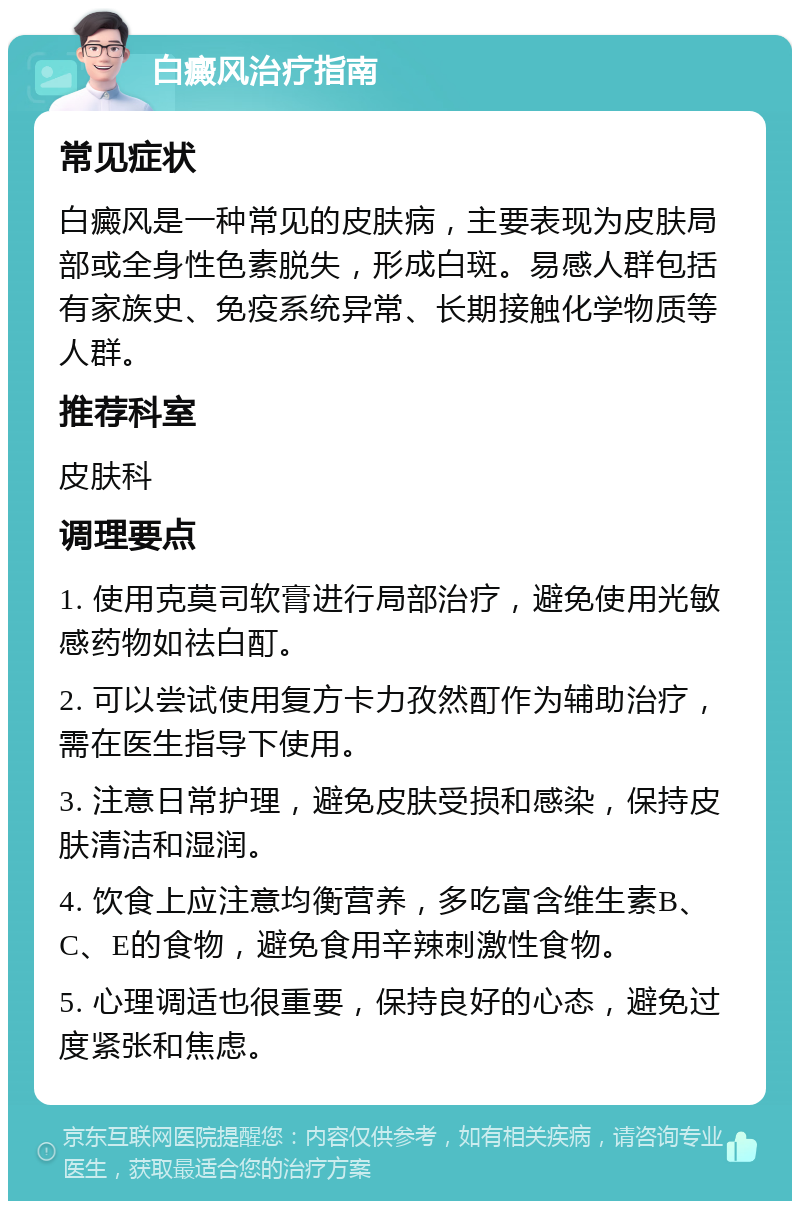 白癜风治疗指南 常见症状 白癜风是一种常见的皮肤病，主要表现为皮肤局部或全身性色素脱失，形成白斑。易感人群包括有家族史、免疫系统异常、长期接触化学物质等人群。 推荐科室 皮肤科 调理要点 1. 使用克莫司软膏进行局部治疗，避免使用光敏感药物如祛白酊。 2. 可以尝试使用复方卡力孜然酊作为辅助治疗，需在医生指导下使用。 3. 注意日常护理，避免皮肤受损和感染，保持皮肤清洁和湿润。 4. 饮食上应注意均衡营养，多吃富含维生素B、C、E的食物，避免食用辛辣刺激性食物。 5. 心理调适也很重要，保持良好的心态，避免过度紧张和焦虑。