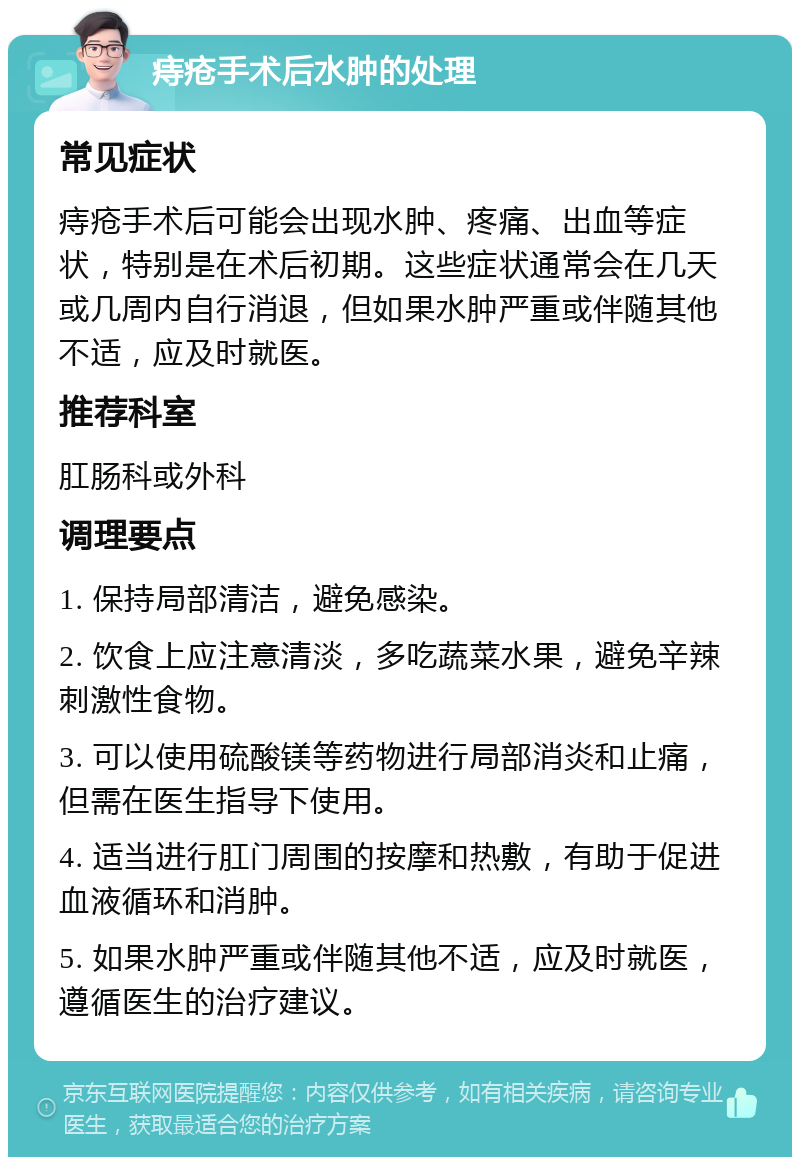 痔疮手术后水肿的处理 常见症状 痔疮手术后可能会出现水肿、疼痛、出血等症状，特别是在术后初期。这些症状通常会在几天或几周内自行消退，但如果水肿严重或伴随其他不适，应及时就医。 推荐科室 肛肠科或外科 调理要点 1. 保持局部清洁，避免感染。 2. 饮食上应注意清淡，多吃蔬菜水果，避免辛辣刺激性食物。 3. 可以使用硫酸镁等药物进行局部消炎和止痛，但需在医生指导下使用。 4. 适当进行肛门周围的按摩和热敷，有助于促进血液循环和消肿。 5. 如果水肿严重或伴随其他不适，应及时就医，遵循医生的治疗建议。