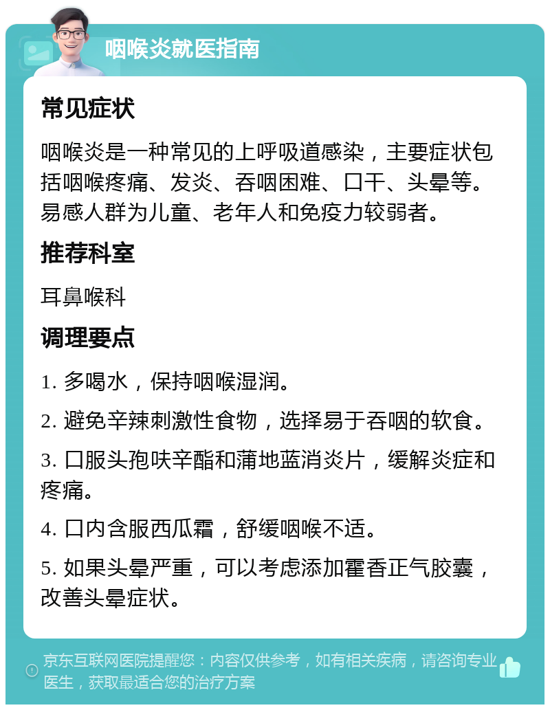 咽喉炎就医指南 常见症状 咽喉炎是一种常见的上呼吸道感染，主要症状包括咽喉疼痛、发炎、吞咽困难、口干、头晕等。易感人群为儿童、老年人和免疫力较弱者。 推荐科室 耳鼻喉科 调理要点 1. 多喝水，保持咽喉湿润。 2. 避免辛辣刺激性食物，选择易于吞咽的软食。 3. 口服头孢呋辛酯和蒲地蓝消炎片，缓解炎症和疼痛。 4. 口内含服西瓜霜，舒缓咽喉不适。 5. 如果头晕严重，可以考虑添加霍香正气胶囊，改善头晕症状。