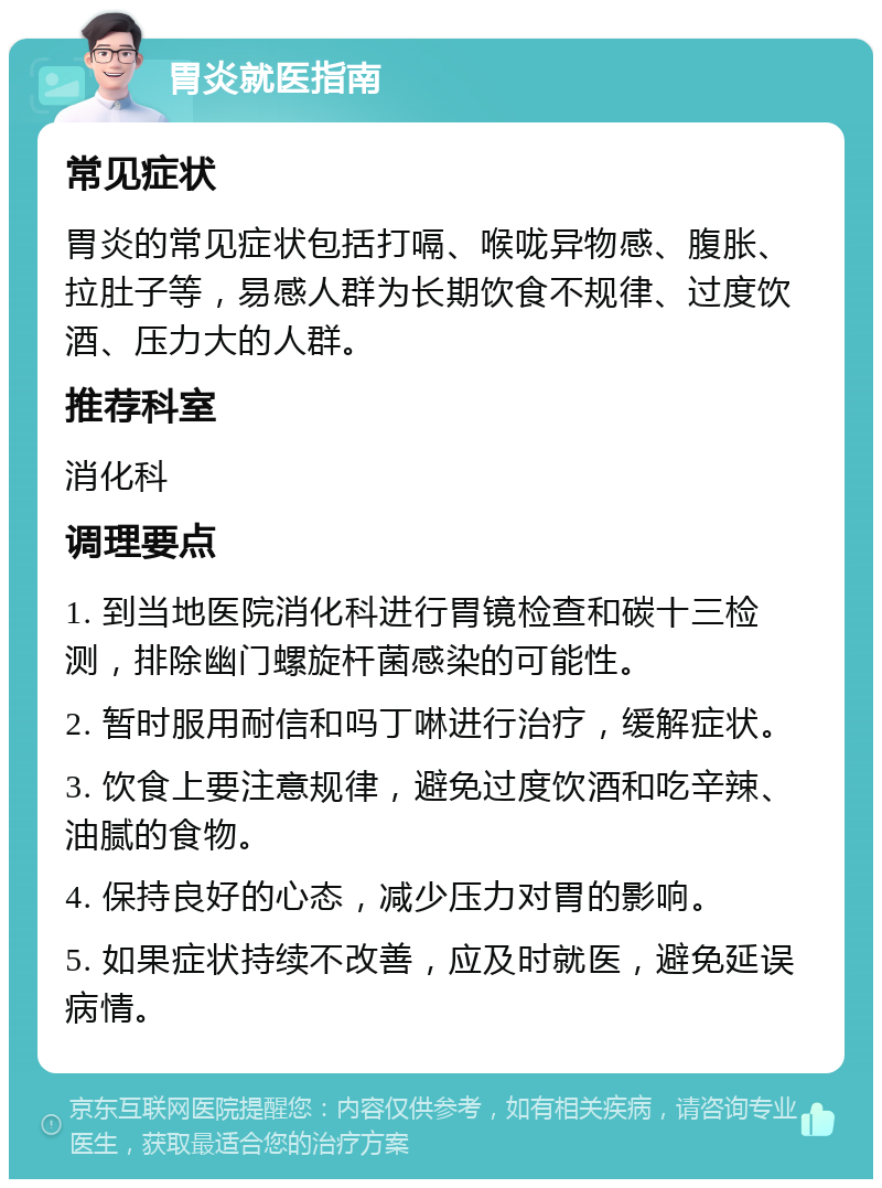 胃炎就医指南 常见症状 胃炎的常见症状包括打嗝、喉咙异物感、腹胀、拉肚子等，易感人群为长期饮食不规律、过度饮酒、压力大的人群。 推荐科室 消化科 调理要点 1. 到当地医院消化科进行胃镜检查和碳十三检测，排除幽门螺旋杆菌感染的可能性。 2. 暂时服用耐信和吗丁啉进行治疗，缓解症状。 3. 饮食上要注意规律，避免过度饮酒和吃辛辣、油腻的食物。 4. 保持良好的心态，减少压力对胃的影响。 5. 如果症状持续不改善，应及时就医，避免延误病情。