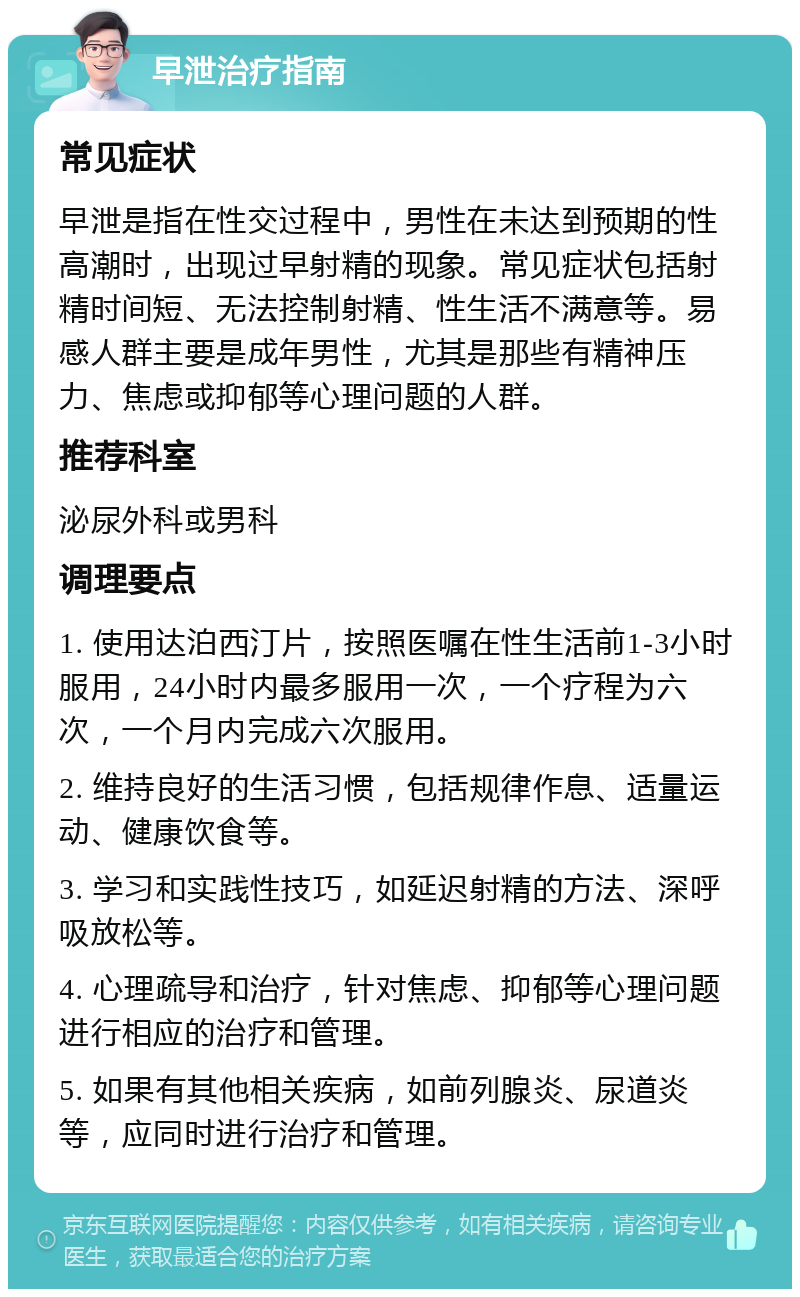 早泄治疗指南 常见症状 早泄是指在性交过程中，男性在未达到预期的性高潮时，出现过早射精的现象。常见症状包括射精时间短、无法控制射精、性生活不满意等。易感人群主要是成年男性，尤其是那些有精神压力、焦虑或抑郁等心理问题的人群。 推荐科室 泌尿外科或男科 调理要点 1. 使用达泊西汀片，按照医嘱在性生活前1-3小时服用，24小时内最多服用一次，一个疗程为六次，一个月内完成六次服用。 2. 维持良好的生活习惯，包括规律作息、适量运动、健康饮食等。 3. 学习和实践性技巧，如延迟射精的方法、深呼吸放松等。 4. 心理疏导和治疗，针对焦虑、抑郁等心理问题进行相应的治疗和管理。 5. 如果有其他相关疾病，如前列腺炎、尿道炎等，应同时进行治疗和管理。