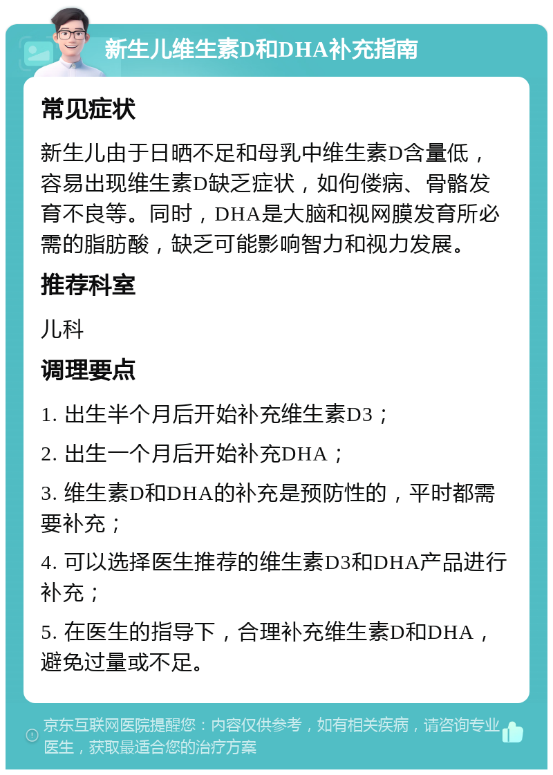 新生儿维生素D和DHA补充指南 常见症状 新生儿由于日晒不足和母乳中维生素D含量低，容易出现维生素D缺乏症状，如佝偻病、骨骼发育不良等。同时，DHA是大脑和视网膜发育所必需的脂肪酸，缺乏可能影响智力和视力发展。 推荐科室 儿科 调理要点 1. 出生半个月后开始补充维生素D3； 2. 出生一个月后开始补充DHA； 3. 维生素D和DHA的补充是预防性的，平时都需要补充； 4. 可以选择医生推荐的维生素D3和DHA产品进行补充； 5. 在医生的指导下，合理补充维生素D和DHA，避免过量或不足。