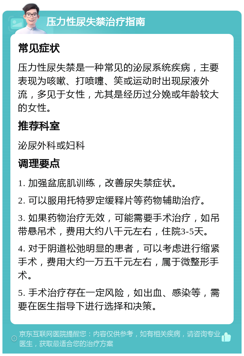 压力性尿失禁治疗指南 常见症状 压力性尿失禁是一种常见的泌尿系统疾病，主要表现为咳嗽、打喷嚏、笑或运动时出现尿液外流，多见于女性，尤其是经历过分娩或年龄较大的女性。 推荐科室 泌尿外科或妇科 调理要点 1. 加强盆底肌训练，改善尿失禁症状。 2. 可以服用托特罗定缓释片等药物辅助治疗。 3. 如果药物治疗无效，可能需要手术治疗，如吊带悬吊术，费用大约八千元左右，住院3-5天。 4. 对于阴道松弛明显的患者，可以考虑进行缩紧手术，费用大约一万五千元左右，属于微整形手术。 5. 手术治疗存在一定风险，如出血、感染等，需要在医生指导下进行选择和决策。