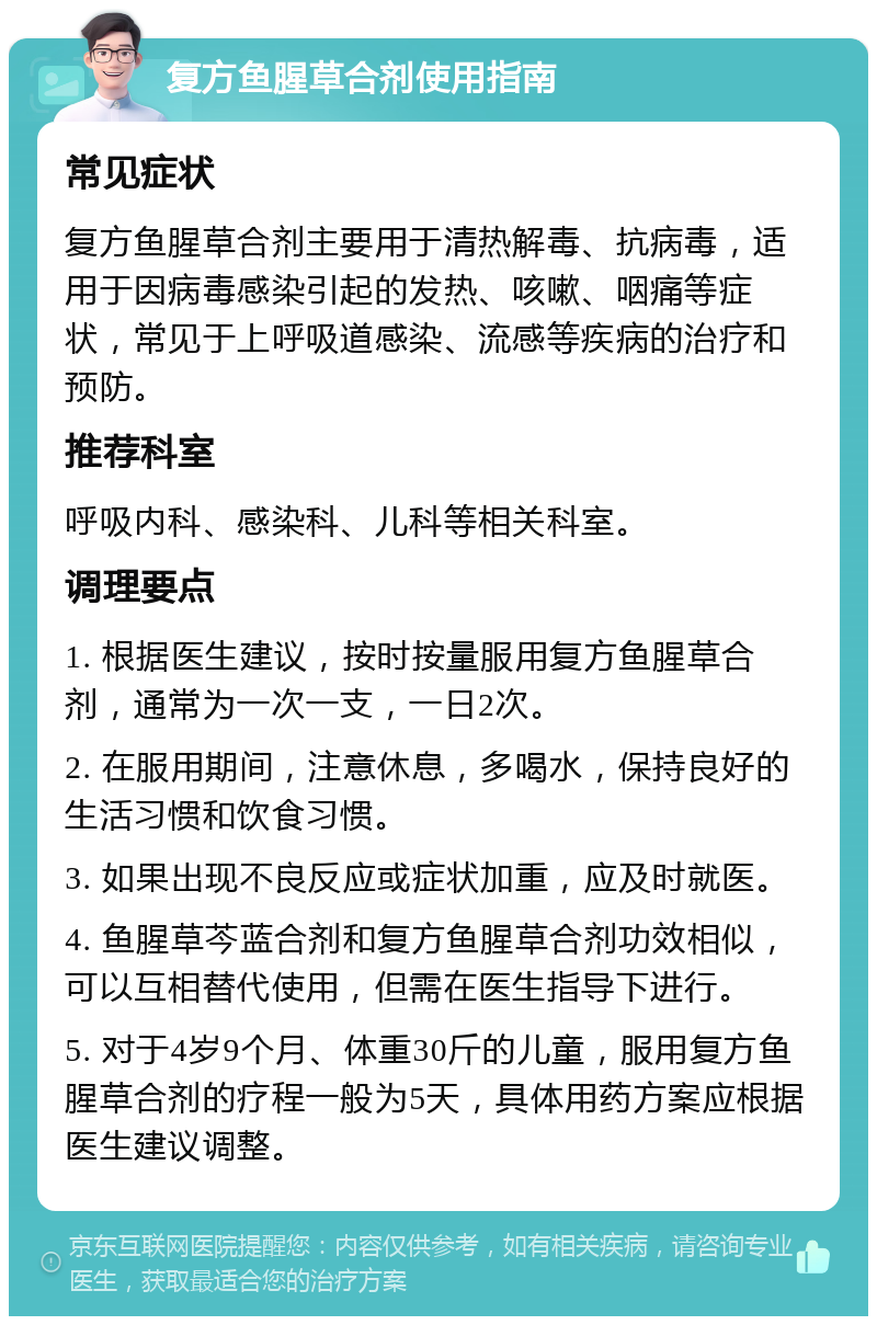 复方鱼腥草合剂使用指南 常见症状 复方鱼腥草合剂主要用于清热解毒、抗病毒，适用于因病毒感染引起的发热、咳嗽、咽痛等症状，常见于上呼吸道感染、流感等疾病的治疗和预防。 推荐科室 呼吸内科、感染科、儿科等相关科室。 调理要点 1. 根据医生建议，按时按量服用复方鱼腥草合剂，通常为一次一支，一日2次。 2. 在服用期间，注意休息，多喝水，保持良好的生活习惯和饮食习惯。 3. 如果出现不良反应或症状加重，应及时就医。 4. 鱼腥草芩蓝合剂和复方鱼腥草合剂功效相似，可以互相替代使用，但需在医生指导下进行。 5. 对于4岁9个月、体重30斤的儿童，服用复方鱼腥草合剂的疗程一般为5天，具体用药方案应根据医生建议调整。