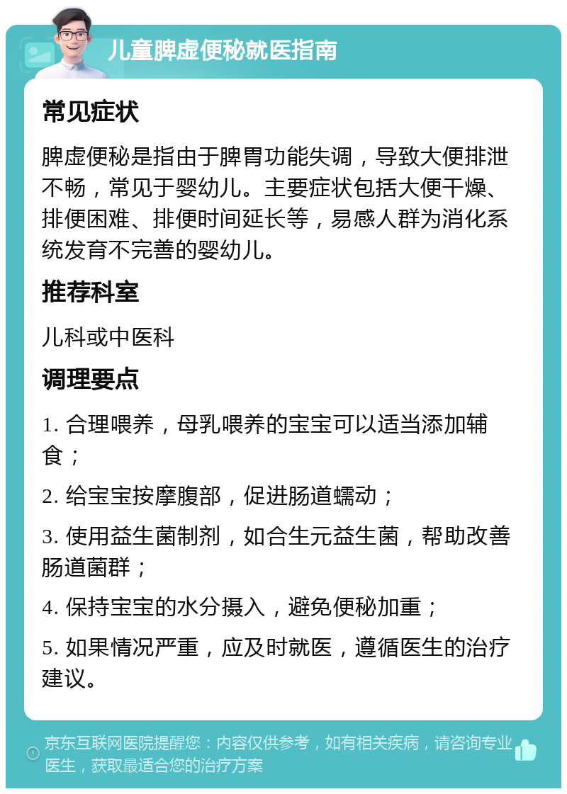 儿童脾虚便秘就医指南 常见症状 脾虚便秘是指由于脾胃功能失调，导致大便排泄不畅，常见于婴幼儿。主要症状包括大便干燥、排便困难、排便时间延长等，易感人群为消化系统发育不完善的婴幼儿。 推荐科室 儿科或中医科 调理要点 1. 合理喂养，母乳喂养的宝宝可以适当添加辅食； 2. 给宝宝按摩腹部，促进肠道蠕动； 3. 使用益生菌制剂，如合生元益生菌，帮助改善肠道菌群； 4. 保持宝宝的水分摄入，避免便秘加重； 5. 如果情况严重，应及时就医，遵循医生的治疗建议。