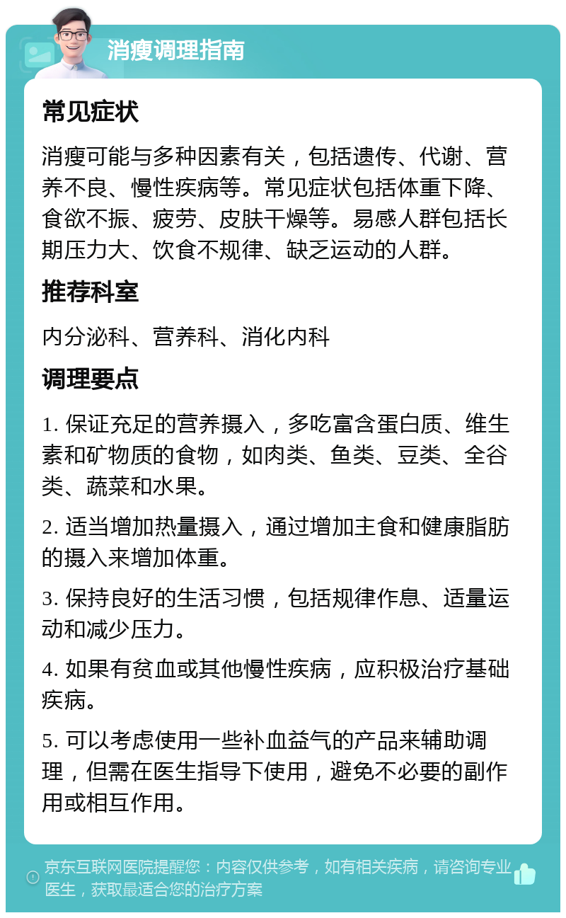 消瘦调理指南 常见症状 消瘦可能与多种因素有关，包括遗传、代谢、营养不良、慢性疾病等。常见症状包括体重下降、食欲不振、疲劳、皮肤干燥等。易感人群包括长期压力大、饮食不规律、缺乏运动的人群。 推荐科室 内分泌科、营养科、消化内科 调理要点 1. 保证充足的营养摄入，多吃富含蛋白质、维生素和矿物质的食物，如肉类、鱼类、豆类、全谷类、蔬菜和水果。 2. 适当增加热量摄入，通过增加主食和健康脂肪的摄入来增加体重。 3. 保持良好的生活习惯，包括规律作息、适量运动和减少压力。 4. 如果有贫血或其他慢性疾病，应积极治疗基础疾病。 5. 可以考虑使用一些补血益气的产品来辅助调理，但需在医生指导下使用，避免不必要的副作用或相互作用。