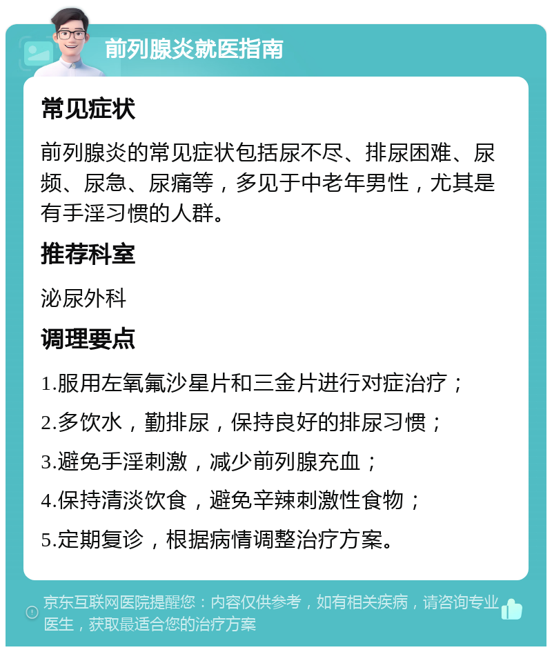 前列腺炎就医指南 常见症状 前列腺炎的常见症状包括尿不尽、排尿困难、尿频、尿急、尿痛等，多见于中老年男性，尤其是有手淫习惯的人群。 推荐科室 泌尿外科 调理要点 1.服用左氧氟沙星片和三金片进行对症治疗； 2.多饮水，勤排尿，保持良好的排尿习惯； 3.避免手淫刺激，减少前列腺充血； 4.保持清淡饮食，避免辛辣刺激性食物； 5.定期复诊，根据病情调整治疗方案。