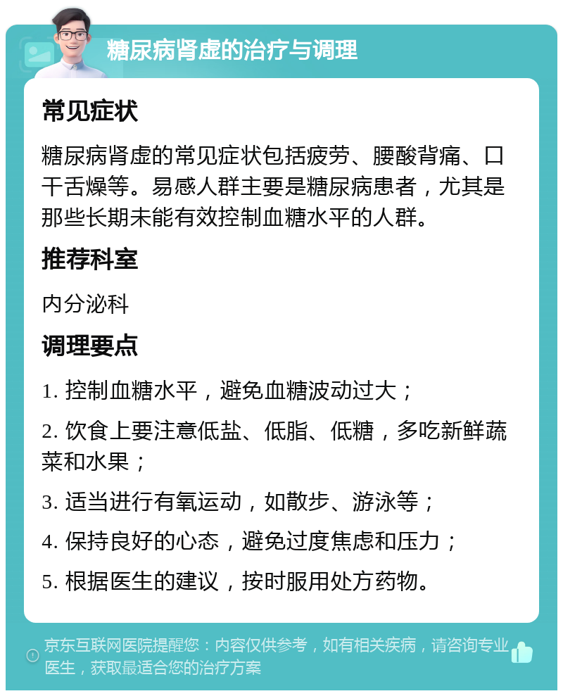 糖尿病肾虚的治疗与调理 常见症状 糖尿病肾虚的常见症状包括疲劳、腰酸背痛、口干舌燥等。易感人群主要是糖尿病患者，尤其是那些长期未能有效控制血糖水平的人群。 推荐科室 内分泌科 调理要点 1. 控制血糖水平，避免血糖波动过大； 2. 饮食上要注意低盐、低脂、低糖，多吃新鲜蔬菜和水果； 3. 适当进行有氧运动，如散步、游泳等； 4. 保持良好的心态，避免过度焦虑和压力； 5. 根据医生的建议，按时服用处方药物。