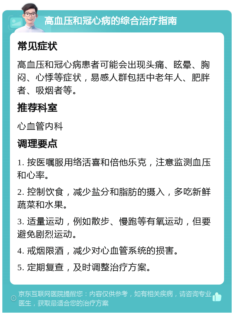 高血压和冠心病的综合治疗指南 常见症状 高血压和冠心病患者可能会出现头痛、眩晕、胸闷、心悸等症状，易感人群包括中老年人、肥胖者、吸烟者等。 推荐科室 心血管内科 调理要点 1. 按医嘱服用络活喜和倍他乐克，注意监测血压和心率。 2. 控制饮食，减少盐分和脂肪的摄入，多吃新鲜蔬菜和水果。 3. 适量运动，例如散步、慢跑等有氧运动，但要避免剧烈运动。 4. 戒烟限酒，减少对心血管系统的损害。 5. 定期复查，及时调整治疗方案。