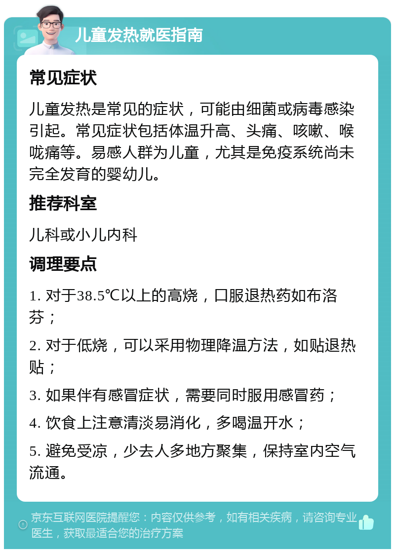 儿童发热就医指南 常见症状 儿童发热是常见的症状，可能由细菌或病毒感染引起。常见症状包括体温升高、头痛、咳嗽、喉咙痛等。易感人群为儿童，尤其是免疫系统尚未完全发育的婴幼儿。 推荐科室 儿科或小儿内科 调理要点 1. 对于38.5℃以上的高烧，口服退热药如布洛芬； 2. 对于低烧，可以采用物理降温方法，如贴退热贴； 3. 如果伴有感冒症状，需要同时服用感冒药； 4. 饮食上注意清淡易消化，多喝温开水； 5. 避免受凉，少去人多地方聚集，保持室内空气流通。